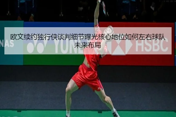 欧文续约独行侠谈判细节曝光核心地位如何左右球队未来布局
