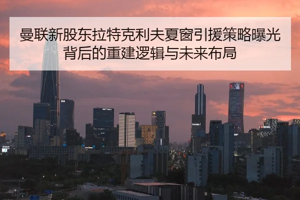 曼联新股东拉特克利夫夏窗引援策略曝光背后的重建逻辑与未来布局