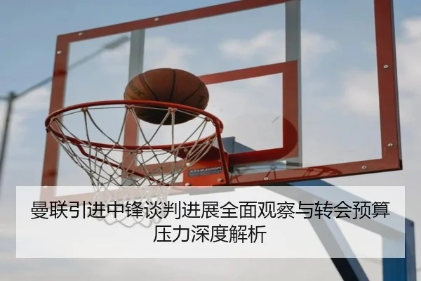 曼联引进中锋谈判进展全面观察与转会预算压力深度解析