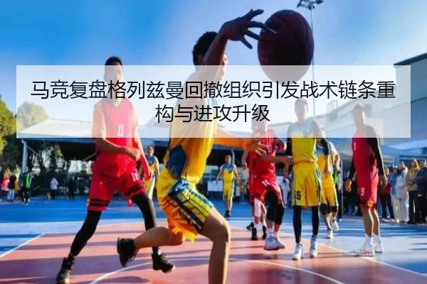 马竞复盘格列兹曼回撤组织引发战术链条重构与进攻升级