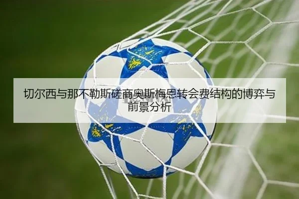 切尔西与那不勒斯磋商奥斯梅恩转会费结构的博弈与前景分析