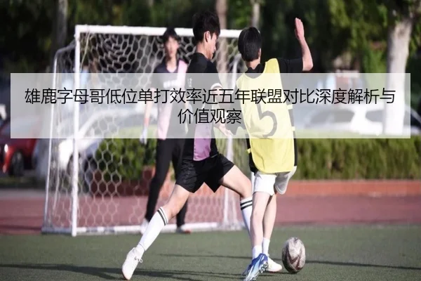 雄鹿字母哥低位单打效率近五年联盟对比深度解析与价值观察