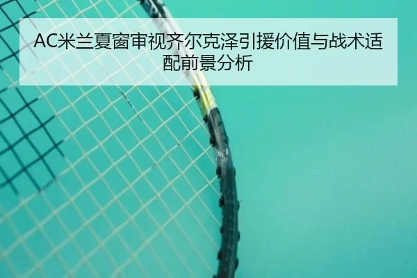 AC米兰夏窗审视齐尔克泽引援价值与战术适配前景分析