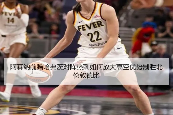 阿森纳前瞻哈弗茨对阵热刺如何放大高空优势制胜北伦敦德比