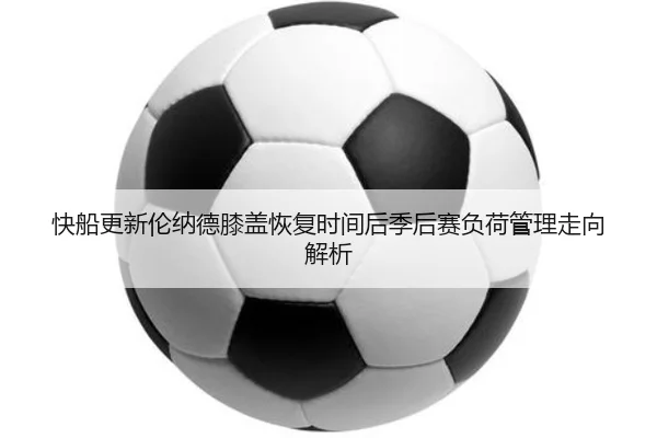 快船更新伦纳德膝盖恢复时间后季后赛负荷管理走向解析