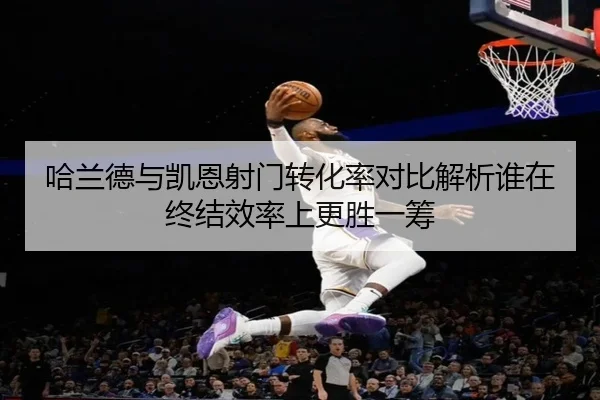 哈兰德与凯恩射门转化率对比解析谁在终结效率上更胜一筹