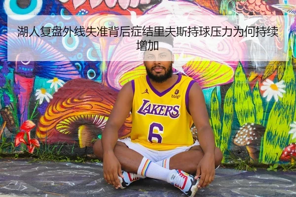 湖人复盘外线失准背后症结里夫斯持球压力为何持续增加